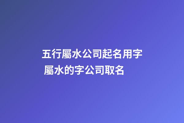 五行屬水公司起名用字 屬水的字公司取名-第1張-公司起名-玄機派